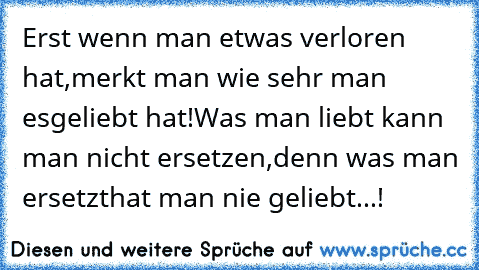 Erst wenn man etwas verloren hat,
merkt man wie sehr man es
geliebt hat!
Was man liebt kann man nicht ersetzen,
denn was man ersetzt
hat man nie geliebt...!