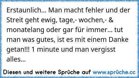 Erstaunlich... Man macht fehler und der Streit geht ewig, tage,- wochen,- & monatelang oder gar für immer... tut man was gutes, ist es mit einem Danke getan!!! 1 minute und man vergisst alles...