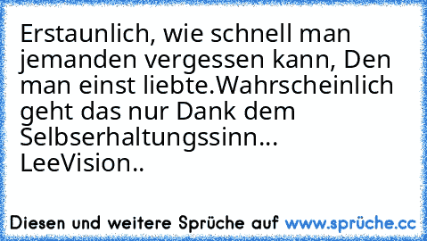 Erstaunlich, wie schnell man jemanden vergessen kann, Den man einst liebte.
Wahrscheinlich geht das nur Dank dem Selbserhaltungssinn... 
LeeVision..