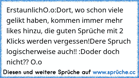 ErstaunlichO.o:
Dort, wo schon viele gelikt haben, kommen immer mehr likes hinzu, die guten Sprüche mit 2 Klicks werden vergessen!
Dere Spruch logischerweise auch!! :D
oder doch nicht?? O.o