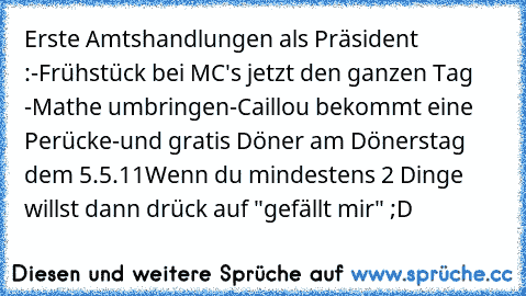 Erste Amtshandlungen als Präsident :
-Frühstück bei MC's jetzt den ganzen Tag 
-Mathe umbringen
-Caillou bekommt eine Perücke
-und gratis Döner am Dönerstag dem 5.5.11
Wenn du mindestens 2 Dinge willst dann drück auf "gefällt mir" ;D