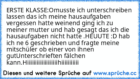 ERSTE KLASSE:O
musste ich unterschreiben lassen das ich meine hausaufgaben vergessen hatte weinend ging ich zu meiner mutter und hab gesagt das ich die hausaufgaben nicht hatte .
HEUUTE :D 
hab ich ne 6 geschrieben und fragte meine mitschüler ob einer von ihnen gutUnterschrieften fälchen kann.
Hiiiiiiiiiiiiiiiiiiihiiiiiiiiiii