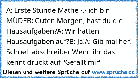 A: Erste Stunde Mathe -.- ich bin MÜDE
B: Guten Morgen, hast du die Hausaufgaben?
A: Wir hatten Hausaufgaben auf?
B: Ja!
A: Gib mal her! Schnell abschreiben
Wenn ihr das kennt drückt auf "Gefällt mir"