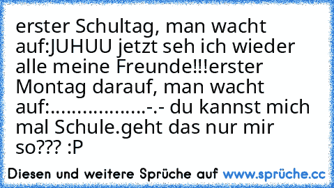 erster Schultag, man wacht auf:
JUHUU jetzt seh ich wieder alle meine Freunde!!!
erster Montag darauf, man wacht auf:
......
......
......
-.- du kannst mich mal Schule.
geht das nur mir so??? :P