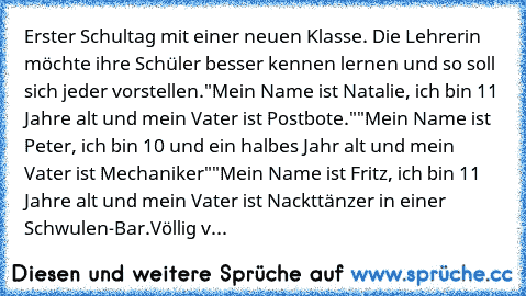 Erster Schultag mit einer neuen Klasse. Die Lehrerin möchte ihre Schüler besser kennen lernen und so soll sich jeder vorstellen.
"Mein Name ist Natalie, ich bin 11 Jahre alt und mein Vater ist Postbote."
"Mein Name ist Peter, ich bin 10 und ein halbes Jahr alt und mein Vater ist Mechaniker"
"Mein Name ist Fritz, ich bin 11 Jahre alt und mein Vater ist Nackttänzer in einer Schwulen-Bar.
Völlig v...