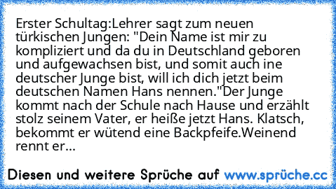 Erster Schultag:
Lehrer sagt zum neuen türkischen Jungen: "Dein Name ist mir zu kompliziert und da du in Deutschland geboren und aufgewachsen bist, und somit auch ine deutscher Junge bist, will ich dich jetzt beim deutschen Namen Hans nennen."
Der Junge kommt nach der Schule nach Hause und erzählt stolz seinem Vater, er heiße jetzt Hans. Klatsch, bekommt er wütend eine Backpfeife.
Weinend rennt...