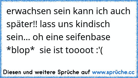 erwachsen sein kann ich auch später!! lass uns kindisch sein... oh eine seifenbase *blop*  sie ist toooot :'(