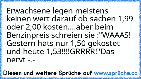 Erwachsene legen meistens keinen wert darauf ob sachen 1,99€ oder 2,00€ kosten....
aber beim Benzinpreis schreien sie :"WAAAS! Gestern hats nur 1,50€ gekostet und heute 1,53€!!!!
GRRRR!"
Das nervt -.-