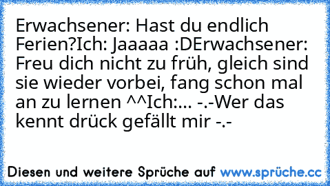 Erwachsener: Hast du endlich Ferien?
Ich: Jaaaaa :D
Erwachsener: Freu dich nicht zu früh, gleich sind sie wieder vorbei, fang schon mal an zu lernen ^^
Ich:... -.-
Wer das kennt drück gefällt mir -.-