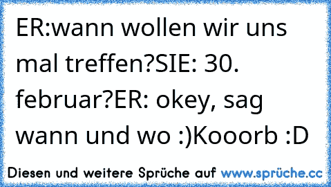 ER:wann wollen wir uns mal treffen?
SIE: 30. februar?
ER: okey, sag wann und wo :)
Kooorb :D