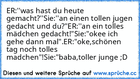 ER:''was hast du heute gemacht?''
Sie:''an einen tollen jugen gedacht und du?"
ER:''an ein tolles mädchen gedacht!"
Sie:"okee ich gehe dann mal".
ER:"oke,schönen tag noch tolles madchen"!
Sie:"baba,toller junge ;D