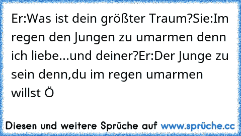 Er:Was ist dein größter Traum?
Sie:Im regen den Jungen zu umarmen denn ich liebe...und deiner?
Er:Der Junge zu sein denn,du im regen umarmen willst ♥
Ö ♥