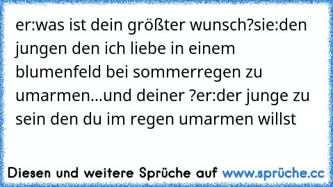 er:was ist dein größter wunsch?
sie:den jungen den ich liebe in einem blumenfeld bei sommerregen zu umarmen...♥
und deiner ?
er:der junge zu sein den du im regen umarmen willst ♥