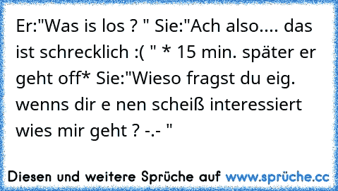 Er:"Was is los ? " Sie:"Ach also.... das ist schrecklich :( " * 15 min. später er geht off* Sie:"Wieso fragst du eig. wenns dir e nen scheiß interessiert wies mir geht ? -.- "