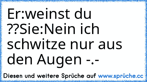 Er:weinst du ??
Sie:Nein ich schwitze nur aus den Augen -.-