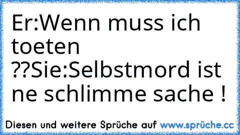 Er:Wenn muss ich toeten ??
Sie:Selbstmord ist ne schlimme sache !