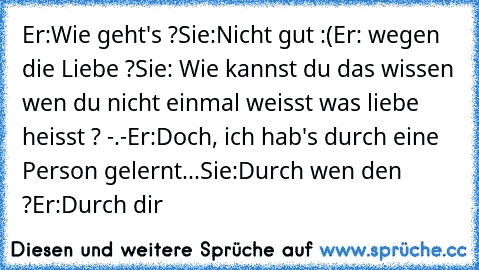 Er:Wie geht's ?
Sie:Nicht gut :(
Er: wegen die Liebe ?
Sie: Wie kannst du das wissen wen du nicht einmal weisst was liebe heisst ? -.-
Er:Doch, ich hab's durch eine Person gelernt...
Sie:Durch wen den ?
Er:Durch dir ♥