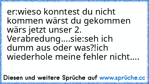 er:wieso konntest du nicht kommen wärst du gekommen wär´s jetzt unser 2. Verabredung....
sie:seh ich dumm aus oder was?!
ich wiederhole meine fehler nicht....