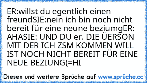 ER:willst du egentlich einen freund
SIE:nein ich bin noch nicht bereit für eine neune beziumg
ER: AHA
SIE: UND DU 
er. DIE ÜERSON MIT DER ICH ZSM KOMMEN WILL IST NOCH NICHT BEREIT FÜR EINE NEUE BEZIUNG
(=HI