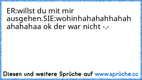 ER:willst du mit mir ausgehen.
SIE:wohin
hahahahhahah   ahahahaa ok der war nicht -.-