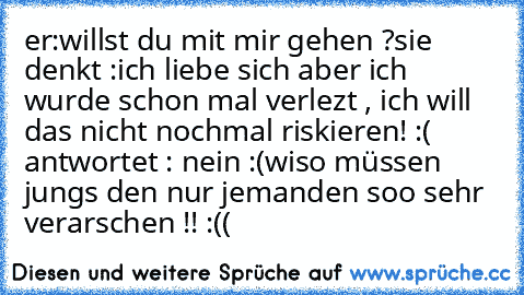 er:willst du mit mir gehen ?
sie denkt :ich liebe sich aber ich wurde schon mal verlezt , ich will das nicht nochmal riskieren! :(
 antwortet : nein :(
wiso müssen jungs den nur jemanden soo sehr verarschen !! :((
♥