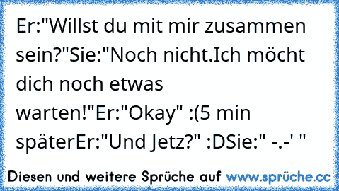 Er:"Willst du mit mir zusammen sein?"
Sie:"Noch nicht.Ich möcht dich noch etwas warten!"
Er:"Okay" :(
5 min später
Er:"Und Jetz?" :D
Sie:" -.-' "