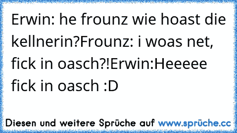 Erwin: he frounz wie hoast die kellnerin?
Frounz: i woas net, fick in oasch?!
Erwin:Heeeee fick in oasch :D