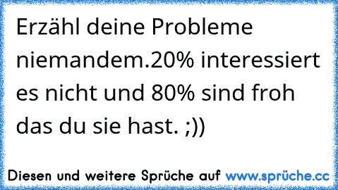 Erzähl deine Probleme niemandem.
20% interessiert es nicht und 80% sind froh das du sie hast. ;))