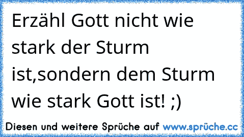 Erzähl Gott nicht wie stark der Sturm ist,sondern dem Sturm wie stark Gott ist! ;)