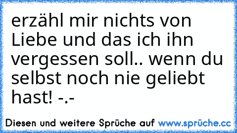 erzähl mir nichts von Liebe und das ich ihn vergessen soll.. wenn du selbst noch nie geliebt hast! -.-