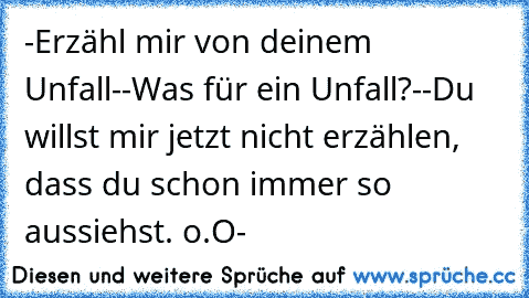 -Erzähl mir von deinem Unfall-
-Was für ein Unfall?-
-Du willst mir jetzt nicht erzählen, dass du schon immer so aussiehst. o.O-