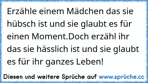 Erzähle einem Mädchen das sie hübsch ist und sie glaubt es für einen Moment.
Doch erzähl ihr das sie hässlich ist und sie glaubt es für ihr ganzes Leben!