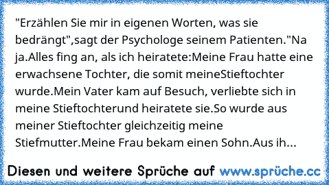 "Erzählen Sie mir in eigenen Worten, was sie bedrängt",
sagt der Psychologe seinem Patienten.
"Na ja.
Alles fing an, als ich heiratete:
Meine Frau hatte eine erwachsene Tochter, die somit meine
Stieftochter wurde.
Mein Vater kam auf Besuch, verliebte sich in meine Stieftochter
und heiratete sie.
So wurde aus meiner Stieftochter gleichzeitig meine Stiefmutter.
Meine Frau bekam einen Sohn.
Aus ihm w...