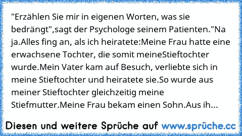 "Erzählen Sie mir in eigenen Worten, was sie bedrängt",
sagt der Psychologe seinem Patienten.
"Na ja.
Alles fing an, als ich heiratete:
Meine Frau hatte eine erwachsene Tochter, die somit meine
Stieftochter wurde.
Mein Vater kam auf Besuch, verliebte sich in meine Stieftochter und heiratete sie.
So wurde aus meiner Stieftochter gleichzeitig meine Stiefmutter.
Meine Frau bekam einen Sohn.
Aus ih...