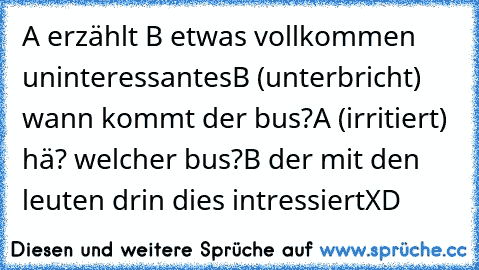 A erzählt B etwas vollkommen uninteressantes
B (unterbricht)  wann kommt der bus?
A (irritiert) hä? welcher bus?
B der mit den leuten drin dies intressiert
XD