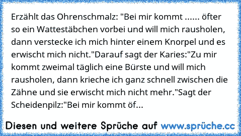 Erzählt das Ohrenschmalz: "Bei mir kommt ...
... öfter so ein Wattestäbchen vorbei und will mich rausholen, dann verstecke ich mich hinter einem Knorpel und es erwischt mich nicht."
Darauf sagt der Karies:
"Zu mir kommt zweimal täglich eine Bürste und will mich rausholen, dann krieche ich ganz schnell zwischen die Zähne und sie erwischt mich nicht mehr."
Sagt der Scheidenpilz:
"Bei mir kommt öfter...