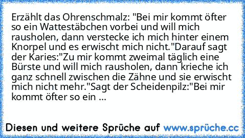 Erzählt das Ohrenschmalz: "Bei mir kommt öfter so ein Wattestäbchen vorbei und will mich rausholen, dann verstecke ich mich hinter einem Knorpel und es erwischt mich nicht."
Darauf sagt der Karies:
"Zu mir kommt zweimal täglich eine Bürste und will mich rausholen, dann krieche ich ganz schnell zwischen die Zähne und sie erwischt mich nicht mehr."
Sagt der Scheidenpilz:
"Bei mir kommt öfter so e...