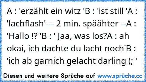 A : 'erzählt ein witz '
B : 'ist still '
A : 'lachflash'
--- 2 min. späähter --
A : 'Hallo !? '
B : ' Jaa, was los?
A : ah okai, ich dachte du lacht noch'
B : 'ich ab garnich gelacht darling (; '