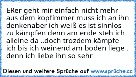 ER♥
er geht mir einfach nicht mehr aus dem kopf
immer muss ich an ihn denken
aber ich weiß es ist sinnlos zu kämpfen denn am ende steh ich alleine da ..
doch trozdem kämpfe ich bis ich weinend am boden liege , denn ich liebe ihn so sehr ♥♥♥