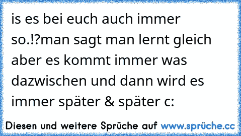 is es bei euch auch immer so.!?
man sagt man lernt gleich aber es kommt immer was dazwischen und dann wird es immer später & später c: