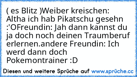 ( es Blitz )
Weiber kreischen: Altha ich hab Pikatschu gesehn :'O
Freundin: Jah dann kannst du ja doch noch deinen Traumberuf erlernen.
andere Freundin: Ich werd dann doch Pokemontrainer :D