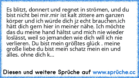 Es blitzt, donnert und regnet in strömen, und du bist nicht bei mir.mir ist kalt zittere am ganzen körper und ich würde dich jz echt brauchen.
ich hätt dich gern hier in meiner nähe. Ich möchte das du meine hand hältst und mich nie wieder loslässt, weil so jemanden wie dich will ich nie verlieren. Du bist mein größtes glück . meine große liebe du bist mein schatz mein ein und alles. ohne dich k...