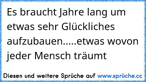 Es braucht Jahre lang um etwas sehr Glückliches aufzubauen.....etwas wovon jeder Mensch träumt 