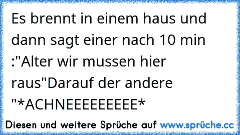 Es brennt in einem haus und dann sagt einer nach 10 min :"Alter wir mussen hier raus"
Darauf der andere "*ACHNEEEEEEEEE*