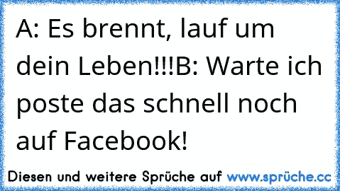 A: Es brennt, lauf um dein Leben!!!
B: Warte ich poste das schnell noch auf Facebook!