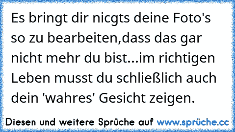 Es bringt dir nicgts deine Foto's so zu bearbeiten,dass das gar nicht mehr du bist...im richtigen Leben musst du schließlich auch dein 'wahres' Gesicht zeigen.