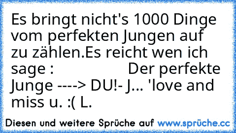 Es bringt nicht's 1000 Dinge vom perfekten Jungen auf zu zählen.Es reicht wen ich sage :                  Der perfekte Junge ----> DU!
- J... ♥'
love and miss u. :( ♥
L.