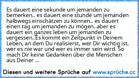 Es dauert eine sekunde um jemanden zu bemerken.. es dauert eine stunde um jemanden halbwegs einschätzen zu können.. es dauert einen tag um jemanden zu mögen..aber es dauert ein ganzes leben um jemanden zu vergessen..
Es kommt ein Zeitpunkt in Deinem Leben, an dem Du realisierst, wer Dir wichtig ist, wer es nie war und wer es immer sein wird. So mach Dir keine Gedanken über die Menschen aus Dein...