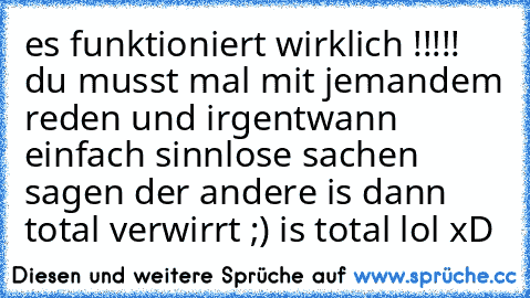 es funktioniert wirklich !!!!! du musst mal mit jemandem reden und irgentwann einfach sinnlose sachen sagen der andere is dann total verwirrt ;) is total lol xD