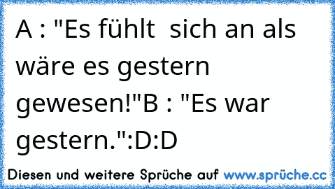 A : "Es fühlt  sich an als wäre es gestern gewesen!"
B : "Es war gestern."
:D:D